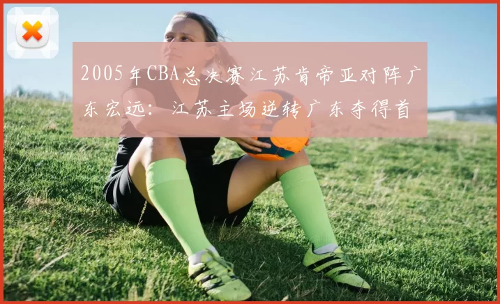 2005年CBA总决赛江苏肯帝亚对阵广东宏远:江苏主场逆转广东夺得首个CBA总冠军