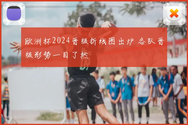 欧洲杯2024晋级折线图出炉 各队晋级形势一目了然