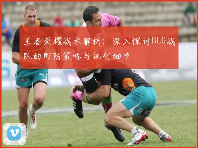 王者荣耀战术解析:深入探讨BLG战队的盯防策略与执行细节