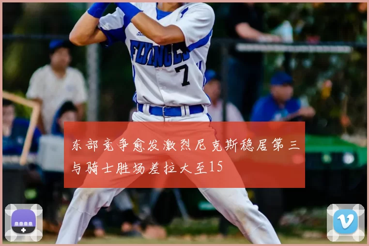 东部竞争愈发激烈尼克斯稳居第三与骑士胜场差拉大至15