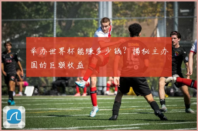 举办世界杯能赚多少钱?揭秘主办国的巨额收益
