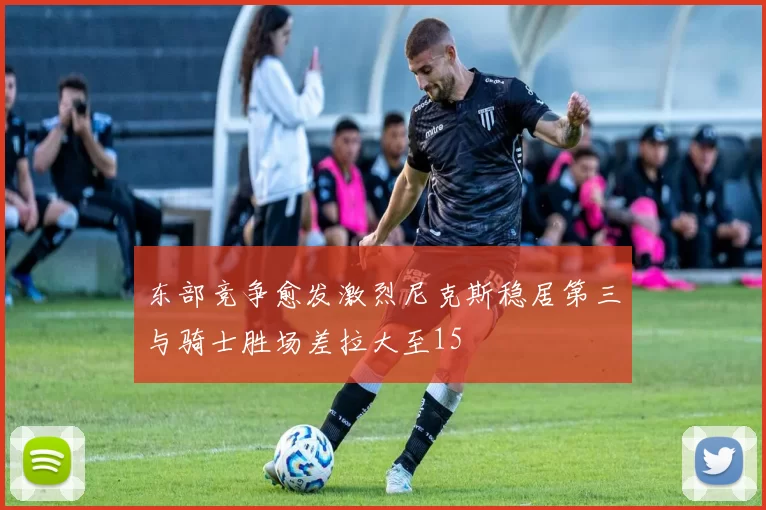 东部竞争愈发激烈尼克斯稳居第三与骑士胜场差拉大至15