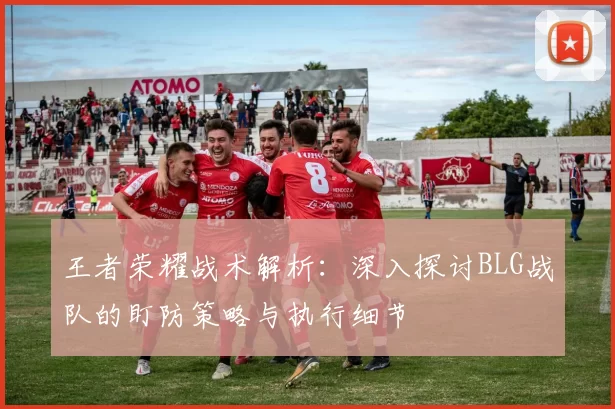 王者荣耀战术解析:深入探讨BLG战队的盯防策略与执行细节