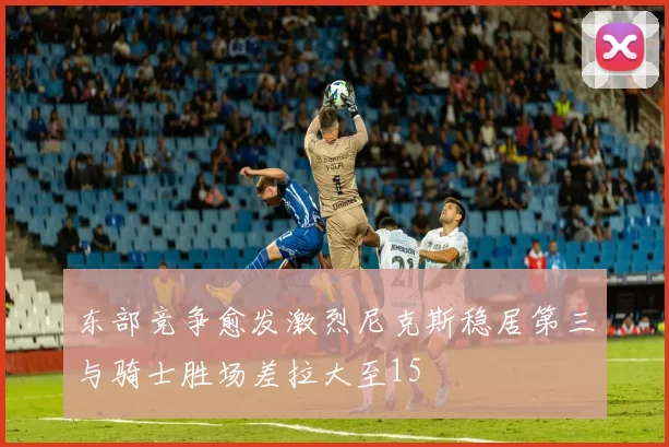 东部竞争愈发激烈尼克斯稳居第三与骑士胜场差拉大至15