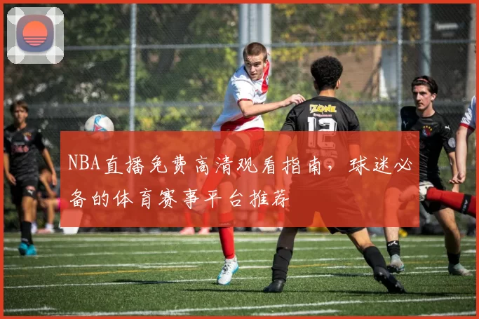 NBA直播免费高清观看指南,球迷必备的体育赛事平台推荐