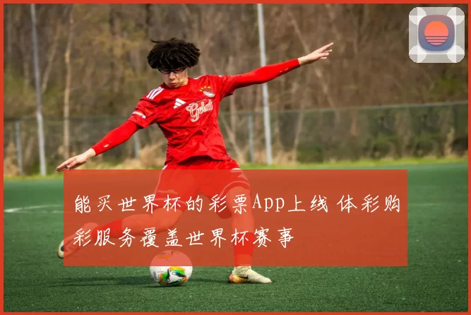 能买世界杯的彩票App上线 体彩购彩服务覆盖世界杯赛事