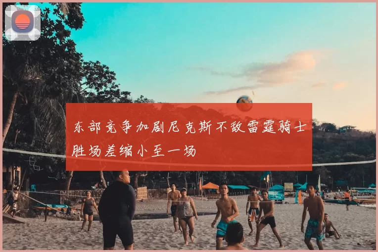 东部竞争加剧尼克斯不敌雷霆骑士胜场差缩小至一场