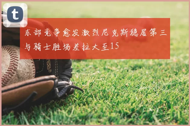 东部竞争愈发激烈尼克斯稳居第三与骑士胜场差拉大至15
