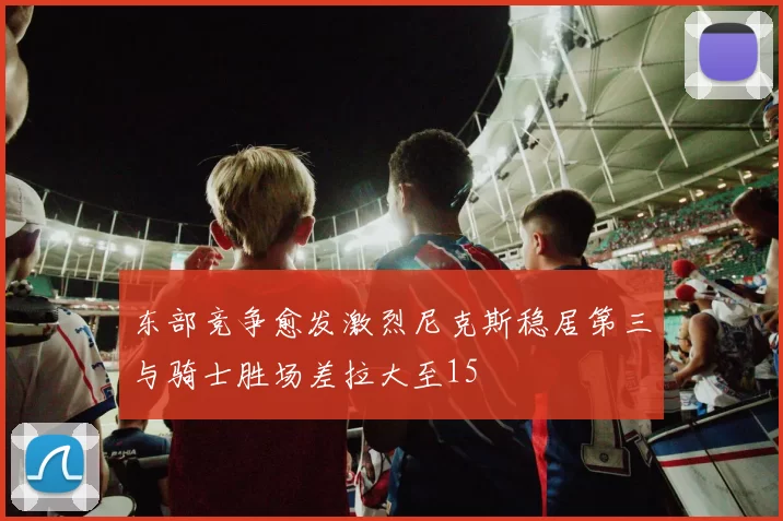 东部竞争愈发激烈尼克斯稳居第三与骑士胜场差拉大至15