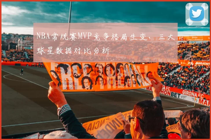 NBA常规赛MVP竞争格局生变，三大球星数据对比分析