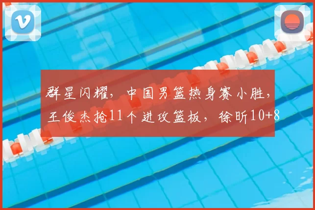 群星闪耀,中国男篮热身赛小胜,王俊杰抢11个进攻篮板,徐昕10+8
