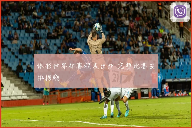 体彩世界杯赛程表出炉 完整比赛安排揭晓