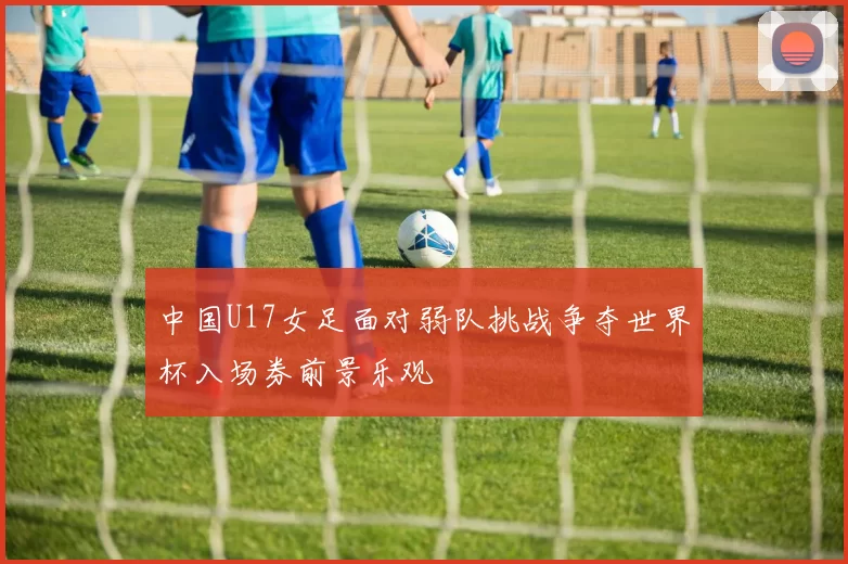 中国U17女足面对弱队挑战争夺世界杯入场券前景乐观