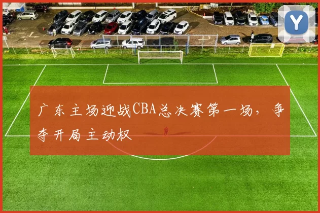 广东主场迎战CBA总决赛第一场，争夺开局主动权