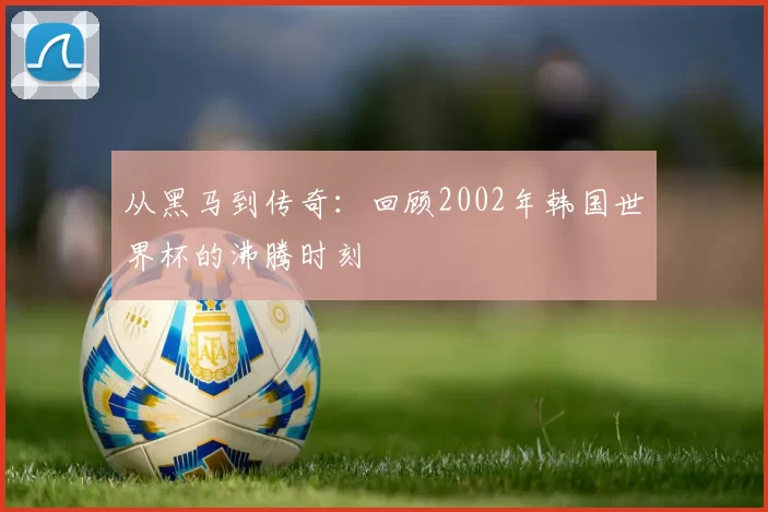 从黑马到传奇:回顾2002年韩国世界杯的沸腾时刻