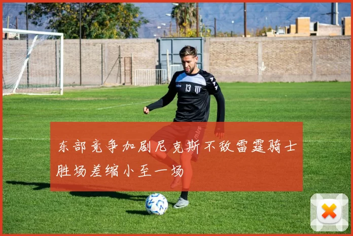 东部竞争加剧尼克斯不敌雷霆骑士胜场差缩小至一场