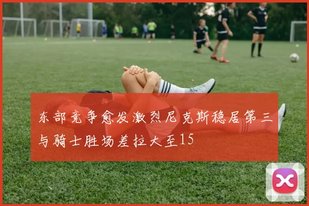 东部竞争愈发激烈尼克斯稳居第三与骑士胜场差拉大至15