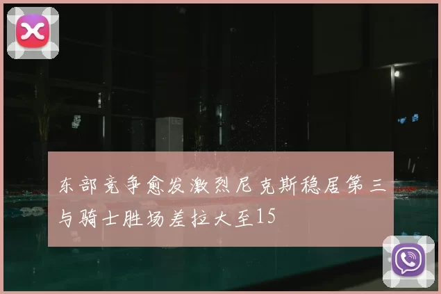 东部竞争愈发激烈尼克斯稳居第三与骑士胜场差拉大至15