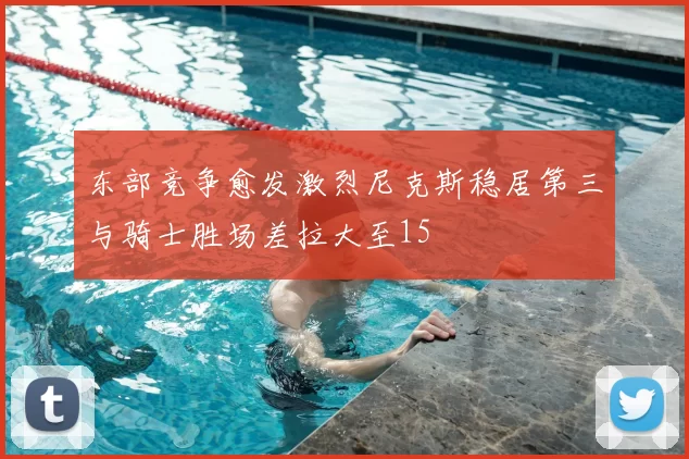 东部竞争愈发激烈尼克斯稳居第三与骑士胜场差拉大至15
