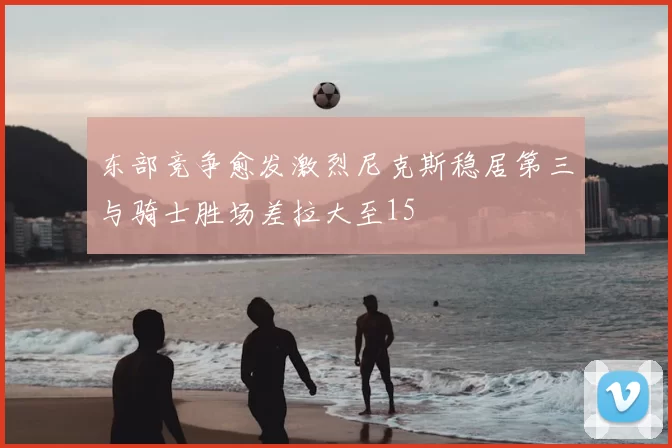 东部竞争愈发激烈尼克斯稳居第三与骑士胜场差拉大至15