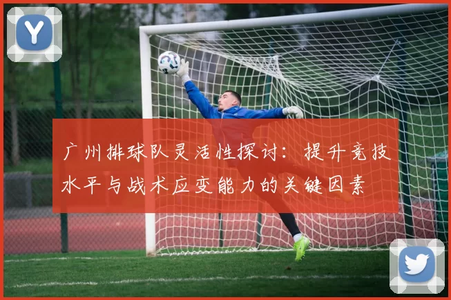 广州排球队灵活性探讨:提升竞技水平与战术应变能力的关键因素