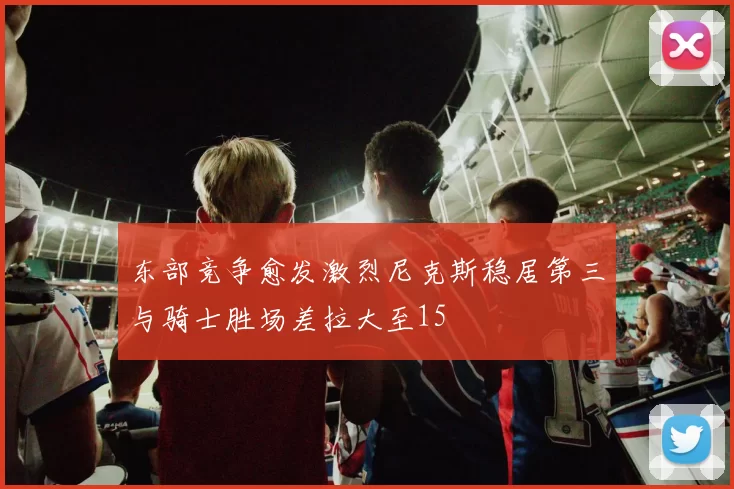 东部竞争愈发激烈尼克斯稳居第三与骑士胜场差拉大至15