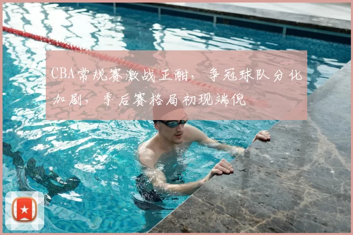 CBA常规赛激战正酣，争冠球队分化加剧，季后赛格局初现端倪