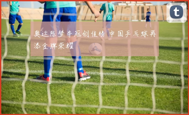 奥运陈梦夺冠创佳绩 中国乒乓球再添金牌荣耀