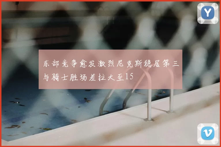东部竞争愈发激烈尼克斯稳居第三与骑士胜场差拉大至15