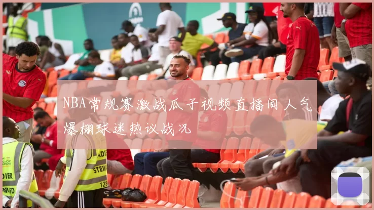NBA常规赛激战瓜子视频直播间人气爆棚球迷热议战况
