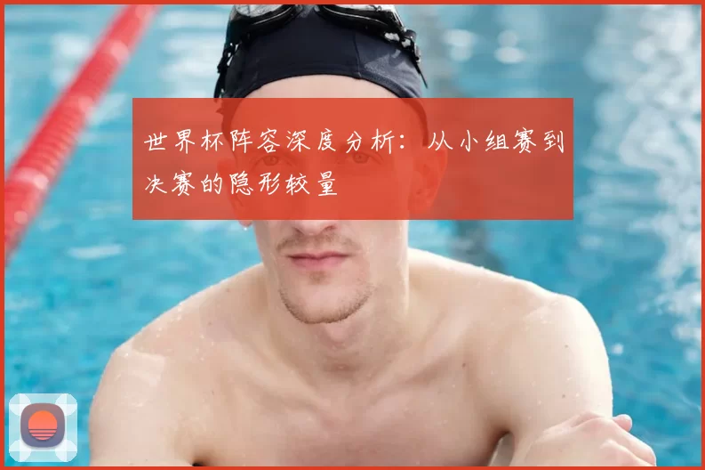世界杯阵容深度分析:从小组赛到决赛的隐形较量