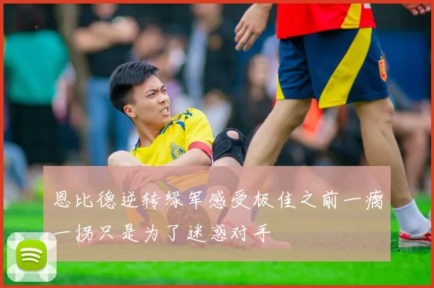 恩比德逆转绿军感受极佳之前一瘸一拐只是为了迷惑对手