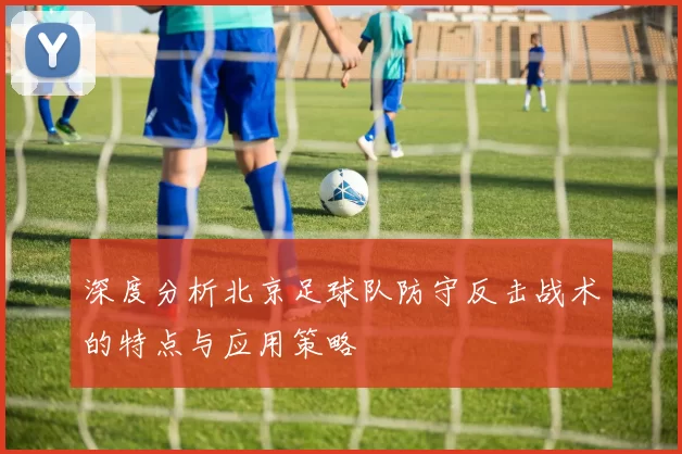 深度分析北京足球队防守反击战术的特点与应用策略