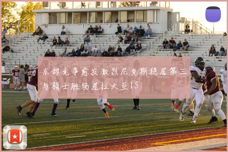 东部竞争愈发激烈尼克斯稳居第三与骑士胜场差拉大至15
