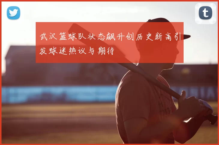 武汉篮球队状态飙升创历史新高引发球迷热议与期待