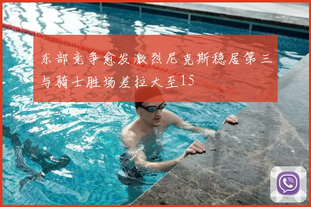 东部竞争愈发激烈尼克斯稳居第三与骑士胜场差拉大至15