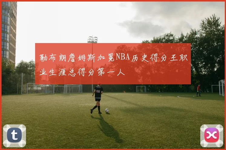 勒布朗詹姆斯加冕NBA历史得分王职业生涯总得分第一人