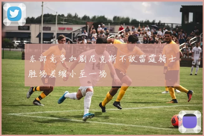 东部竞争加剧尼克斯不敌雷霆骑士胜场差缩小至一场