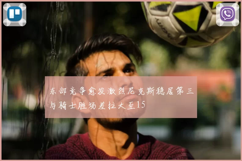 东部竞争愈发激烈尼克斯稳居第三与骑士胜场差拉大至15