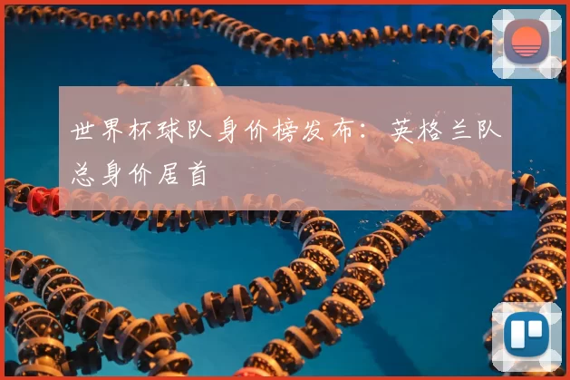 世界杯球队身价榜发布:英格兰队总身价居首