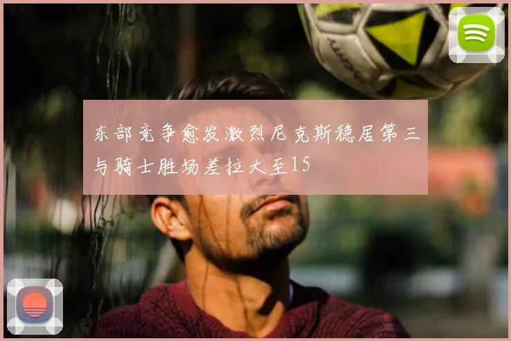 东部竞争愈发激烈尼克斯稳居第三与骑士胜场差拉大至15