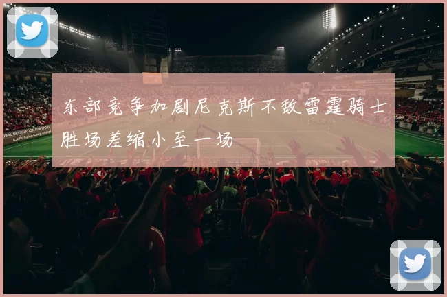东部竞争加剧尼克斯不敌雷霆骑士胜场差缩小至一场