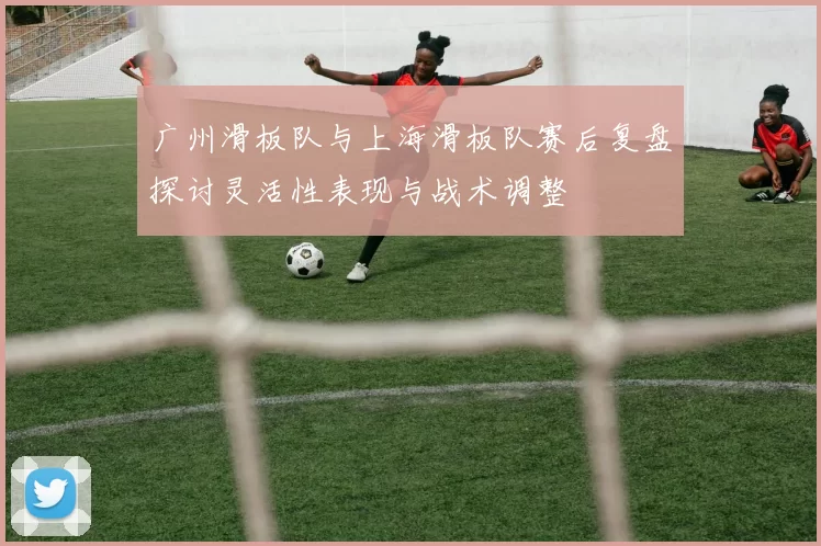 广州滑板队与上海滑板队赛后复盘探讨灵活性表现与战术调整