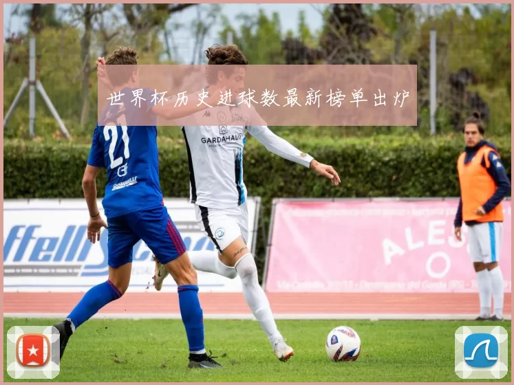 世界杯历史进球数最新榜单出炉