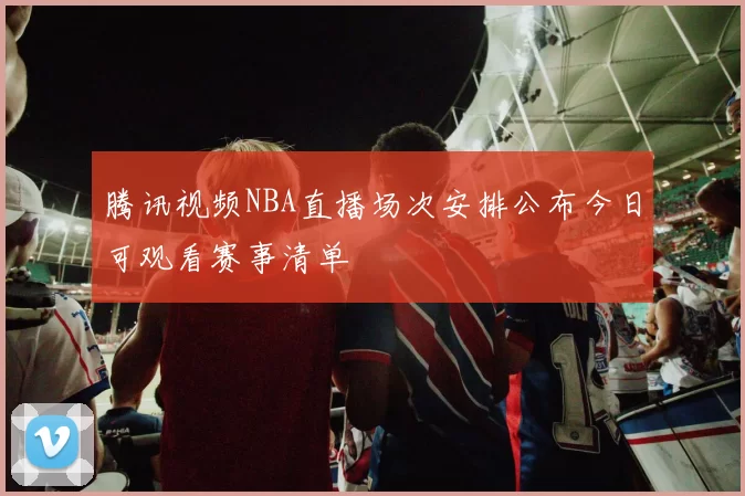 腾讯视频NBA直播场次安排公布今日可观看赛事清单
