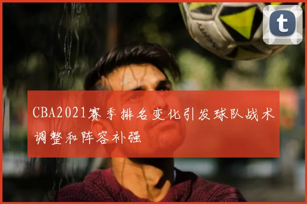 CBA2021赛季排名变化引发球队战术调整和阵容补强