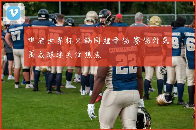 啤酒世界杯火锅同框登场 赛场外氛围成球迷关注焦点