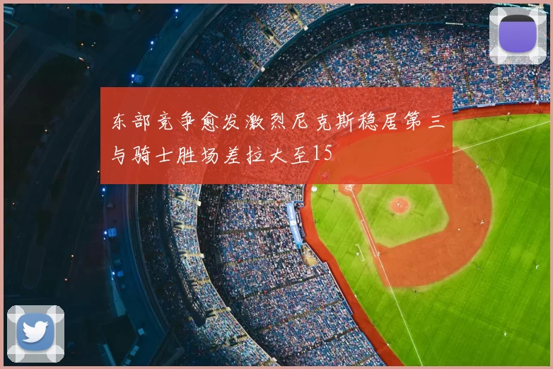 东部竞争愈发激烈尼克斯稳居第三与骑士胜场差拉大至15