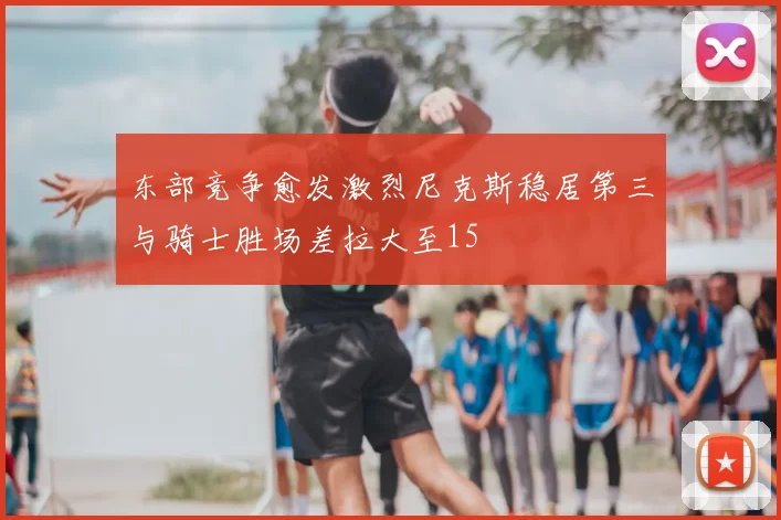 东部竞争愈发激烈尼克斯稳居第三与骑士胜场差拉大至15