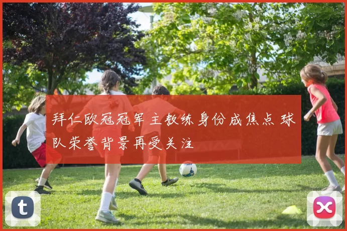 拜仁欧冠冠军主教练身份成焦点 球队荣誉背景再受关注